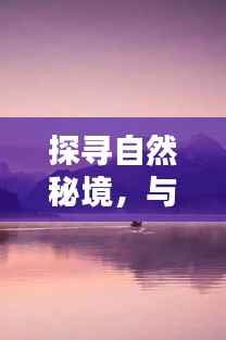 探寻自然秘境,与热门微博黄视频博主共赏大自然魅力