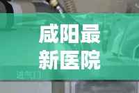 咸阳最新医院动态与医疗前沿资讯速递