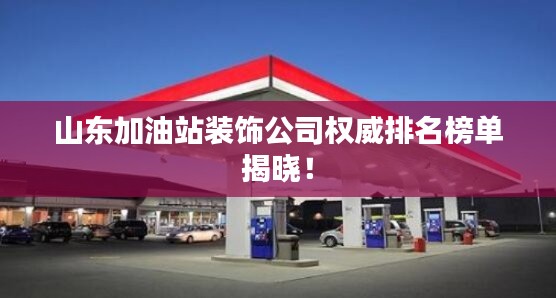 山东加油站装饰公司权威排名榜单揭晓!