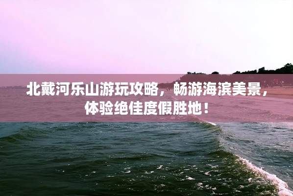 北戴河乐山游玩攻略，畅游海滨美景，体验绝佳度假胜地！