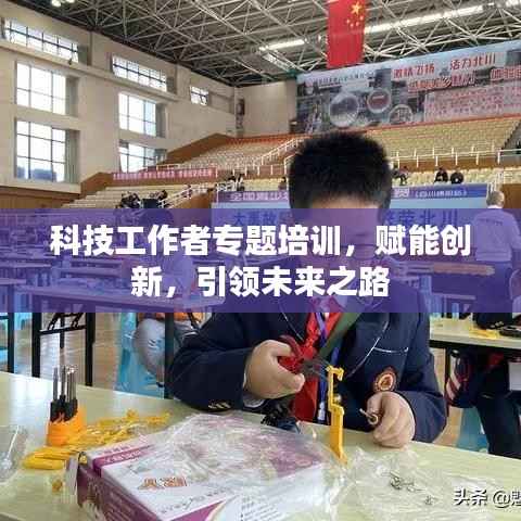 科技工作者专题培训,赋能创新,引领未来之路