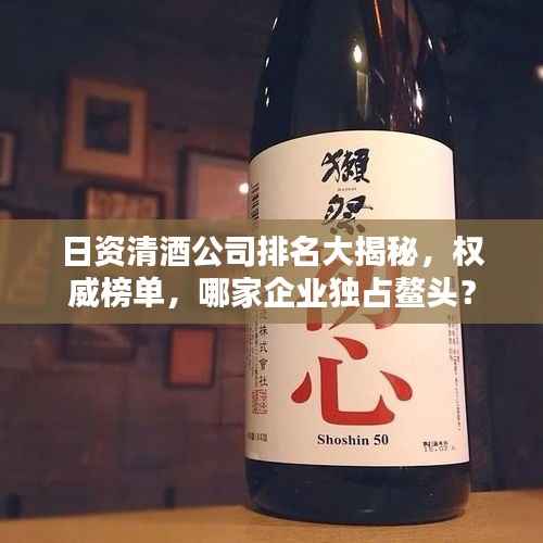日资清酒公司排名大揭秘,权威榜单,哪家企业独占鳌头?