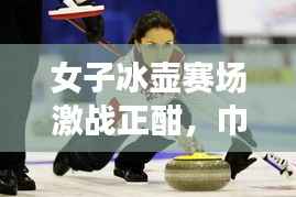 女子冰壶赛场激战正酣,巾帼英雄展现非凡风采