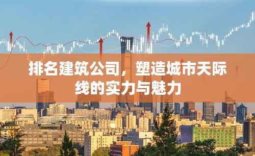 排名建筑公司,塑造城市天际线的实力与魅力